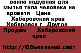 ванна надувная для мытья тела человека на кровати › Цена ­ 5 500 - Хабаровский край, Хабаровск г. Другое » Продам   . Хабаровский край